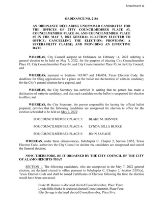 Attachment A
ORDINANCE NO. 2186
AN ORDINANCE DECLARING UNOPPOSED CANDIDATES FOR
THE OFFICES OF CITY COUNCILMEMBER PLACE #3,
COUNCILMEMBER PLACE #4, AND COUNCILMEMBER PLACE
#5 IN THE MAY 7, 2022 GENERAL ELECTION ELECTED TO
OFFICE; CANCELLING THE ELECTION; PROVIDING A
SEVERABILITY CLAUSE; AND PROVIDING AN EFFECTIVE
DATE
WHEREAS, City Council adopted an Ordinance on February 14, 2022 ordering a
general election to be held on May 7, 2022, for the purpose of electing City Councilmember
Place #3, City Councilmember Place #4, and City Councilmember Place #5, to the City Council;
and
WHEREAS, pursuant to Sections 143.007 and 146.054, Texas Election Code, the
deadlines for filing applications for a place on the ballot and declaration of write-in candidacy
for the City’s general election have expired; and
WHEREAS, the City Secretary has certified in writing that no person has made a
declaration of write-in candidacy, and that each candidate on the ballot is unopposed for election
to office; and
WHEREAS, the City Secretary, the person responsible for having the official ballot
prepared, certifies that the following candidates are unopposed for election to office for the
election scheduled to be held on May 7, 2022:
FOR COUNCILMEMBER PLACE 3: BLAKE M. BONNER
FOR COUNCILMEMBER PLACE 4: LYNDA BILLA BURKE
FOR COUNCILMEMBER PLACE 5: JOHN SAVAGE
WHEREAS, under these circumstances, Subchapter C, Chapter 2, Section 2.052, Texas
Election Code, authorizes the City Council to declare the candidates are unopposed and cancel
the General election;
NOW, THEREFORE, BE IT ORDAINED BY THE CITY COUNCIL OF THE CITY
OF ALAMO HEIGHTS THAT
SECTION 1. The following candidates, who are unopposed in the May 7, 2022 general
election, are declared elected to office pursuant to Subchapter C, Chapter 2, Section 2.053(a),
Texas Election Code and shall be issued Certificates of Election following the time the election
would have been canvassed:
Blake M. Bonner is declared elected Councilmember, Place Three.
Lynda Billa Burke is declared elected Councilmember, Place Four.
John Savage is declared elected Councilmember, Place Five.
 
