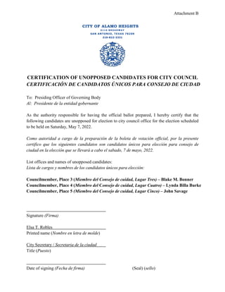 Attachment B
CITY OF ALAMO HEIGHTS
6 1 1 6 B R O A D W A Y
SAN ANTONIO, TEXAS 78209
210-822-3331
CERTIFICATION OF UNOPPOSED CANDIDATES FOR CITY COUNCIL
CERTIFICACIÓN DE CANDIDATOS ÚNICOS PARA CONSEJO DE CIUDAD
To: Presiding Officer of Governing Body
Al: Presidente de la entidad gobernante
As the authority responsible for having the official ballot prepared, I hereby certify that the
following candidates are unopposed for election to city council office for the election scheduled
to be held on Saturday, May 7, 2022.
Como autoridad a cargo de la preparación de la boleta de votación official, por la presente
certifico que los siguientes candidatos son candidatos únicos para elección para consejo de
ciudad en la elección que se llevará a cabo el sabado, 7 de mayo, 2022.
List offices and names of unopposed candidates:
Lista de cargos y nombres de los candidatos únicos para elección:
Councilmember, Place 3 (Miembro del Consejo de cuidad, Lugar Tres) – Blake M. Bonner
Councilmember, Place 4 (Miembro del Consejo de cuidad, Lugar Cuatro) – Lynda Billa Burke
Councilmember, Place 5 (Miembro del Consejo de cuidad, Lugar Cinco) – John Savage
Signature (Firma)
Elsa T. Robles
Printed name (Nombre en letra de molde)
City Secretary / Secretaria de la ciudad
Title (Puesto)
Date of signing (Fecha de firma) (Seal) (sello)
 