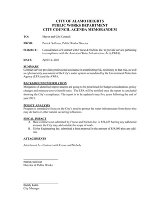 CITY OF ALAMO HEIGHTS
PUBLIC WORKS DEPARTMENT
CITY COUNCIL AGENDA MEMORANDUM
TO: Mayor and City Council
FROM: Patrick Sullivan, Public Works Director
SUBJECT: Consideration of Contract with Freese & Nichols Inc. to provide service pertaining
to compliance with the American Water Infrastructure Act (AWIA).
DATE: April 12, 2021
SUMMARY
Contract service provides professional assistance in establishing risk, resiliency to that risk, as well
as cybersecurity assessment of the City’s water system as mandated by the Environment Protection
Agency (EPA) and the AWIA.
BACKGROUND INFORMATION
Mitigation of identified improvements are going to be prioritized for budget consideration, policy
changes and measure-cost to benefit ratio. The EPA will be notified once the report is concluded
showing the City’s compliance. The report is to be updated every five years following the end of
year 2021.
POLICY ANALYSIS
Program is intended to focus on the City’s need to protect the water infrastructure from those who
may do harm or other natural occurring influences.
FISCAL IMPACT
A. Base contract cost submitted by Freese and Nichols Inc. is $54,425 barring any additional
avenues the City may add outside the scope of work.
B. Givler Engineering Inc. submitted a base proposal in the amount of $58,000 plus any add-
ons.
ATTACHMENTS
Attachment A – Contract with Freese and Nichols
________________________
Patrick Sullivan
Director of Public Works
________________________
Buddy Kuhn
City Manager
 