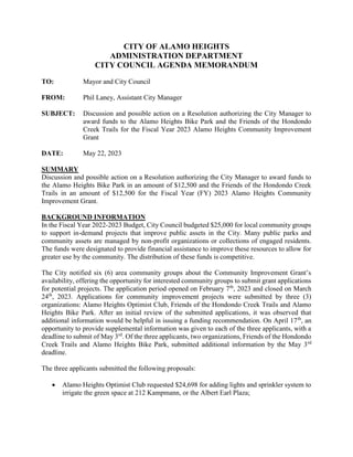 CITY OF ALAMO HEIGHTS
ADMINISTRATION DEPARTMENT
CITY COUNCIL AGENDA MEMORANDUM
TO: Mayor and City Council
FROM: Phil Laney, Assistant City Manager
SUBJECT: Discussion and possible action on a Resolution authorizing the City Manager to
award funds to the Alamo Heights Bike Park and the Friends of the Hondondo
Creek Trails for the Fiscal Year 2023 Alamo Heights Community Improvement
Grant
DATE: May 22, 2023
SUMMARY
Discussion and possible action on a Resolution authorizing the City Manager to award funds to
the Alamo Heights Bike Park in an amount of $12,500 and the Friends of the Hondondo Creek
Trails in an amount of $12,500 for the Fiscal Year (FY) 2023 Alamo Heights Community
Improvement Grant.
BACKGROUND INFORMATION
In the Fiscal Year 2022-2023 Budget, City Council budgeted $25,000 for local community groups
to support in-demand projects that improve public assets in the City. Many public parks and
community assets are managed by non-profit organizations or collections of engaged residents.
The funds were designated to provide financial assistance to improve these resources to allow for
greater use by the community. The distribution of these funds is competitive.
The City notified six (6) area community groups about the Community Improvement Grant’s
availability, offering the opportunity for interested community groups to submit grant applications
for potential projects. The application period opened on February 7th
, 2023 and closed on March
24th
, 2023. Applications for community improvement projects were submitted by three (3)
organizations: Alamo Heights Optimist Club, Friends of the Hondondo Creek Trails and Alamo
Heights Bike Park. After an initial review of the submitted applications, it was observed that
additional information would be helpful in issuing a funding recommendation. On April 17th
, an
opportunity to provide supplemental information was given to each of the three applicants, with a
deadline to submit of May 3rd
. Of the three applicants, two organizations, Friends of the Hondondo
Creek Trails and Alamo Heights Bike Park, submitted additional information by the May 3rd
deadline.
The three applicants submitted the following proposals:
 Alamo Heights Optimist Club requested $24,698 for adding lights and sprinkler system to
irrigate the green space at 212 Kampmann, or the Albert Earl Plaza;
 