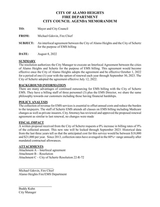 CITY OF ALAMO HEIGHTS
FIRE DEPARTMENT
CITY COUNCIL AGENDA MEMORANDUM
TO: Mayor and City Council
FROM: Michael Gdovin, Fire Chief
SUBJECT: An interlocal agreement between the City of Alamo Heights and the City of Schertz
for the purpose of EMS billing
DATE: August 8, 2022
SUMMARY
The resolution authorizes the City Manager to execute an Interlocal Agreement between the cities
of Alamo Heights and Schertz for the purpose of EMS billing. This agreement would become
effective once the City of Alamo Heights adopts the agreement and be effective October 1, 2022
for a period of one (1) year with the option of renewal each year through September 30, 2023. The
City of Schertz adopted the agreement effective July 12, 2022.
BACKGROUND INFORMATION
There are many advantages of continued outsourcing for EMS billing with the City of Schertz
EMS. They have a billing staff of three personnel (3) plus the EMS Director, we share the same
philosophy towards our customers including those having financial hardships.
POLICY ANALYSIS
The collection of revenue for EMS services is essential to offset annual costs and reduce the burden
to the taxpayers. The staff of Schertz EMS attends all classes on EMS billing including Medicare
changes as well as private insurers. City Attorney has reviewed and approved the proposed renewal
agreement as similar to last renewal, no changes were made
FISCAL IMPACT
A written proposal received from the City of Schertz requests a 0% increase in billing rates of 9%
of the collected amount. This new rate will be locked through September 2023. Historical data
from the last three years tell us that the anticipated cost for this service would be between $18,000
and $21,000 per year. Since 2013, collection rates have averaged in the 60%+ range annually after
mandated contractual allowances.
ATTACHMENTS
Attachment A – Interlocal agreement
Attachment B – Resolution
Attachment C – City of Schertz Resolution 22-R-72
______________________
Michael Gdovin, Fire Chief
Alamo Heights Fire/EMS Department
_____________________
Buddy Kuhn
City Manager
 