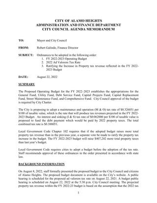 1
CITY OF ALAMO HEIGHTS
ADMINISTRATION AND FINANCE DEPARTMENT
CITY COUNCIL AGENDA MEMORANDUM
TO: Mayor and City Council
FROM: Robert Galindo, Finance Director
SUBJECT: Ordinances to be adopted in the following order:
1. FY 2022-2023 Operating Budget
2. 2022 Ad Valorem Tax Rate
3. Ratifying the Increase in Property tax revenue reflected in the FY 2022-
2023 Budget
DATE: August 22, 2022
SUMMARY
The Proposed Operating Budget for the FY 2022–2023 establishes the appropriations for the
General Fund, Utility Fund, Debt Service Fund, Capital Projects Fund, Capital Replacement
Fund, Street Maintenance Fund, and Comprehensive Fund. City Council approval of the budget
is required by City Charter.
The City is proposing to adopt a maintenance and operation (M & O) tax rate of $0.326051 per
$100 of taxable value, which is the rate that will produce tax revenues projected in the FY 2022-
2023 Budget. An interest and sinking (I & S) tax rate of $0.062000 per $100 of taxable value is
proposed to fund the debt payment which would be paid by 2022 property taxes. The total
combined tax rate is $0.388051.
Local Government Code Chapter 102 requires that if the adopted budget raises more total
property tax revenue than in the previous year, a separate vote be made to ratify the property tax
increase in the budget. The FY 2022-2023 budget will raise $407,242 more total property taxes
than last year’s budget.
Local Government Code requires cities to adopt a budget before the adoption of the tax rate.
Staff recommends approval of these ordinances in the order presented in accordance with state
law.
BACKGROUND INFORMATION
On August 8, 2022, staff formally presented the proposed budget to the City Council and citizens
of Alamo Heights. The proposed budget document is available on the City’s website. A public
hearing is scheduled for the proposed ad valorem tax rate on August 22, 2021. A budget public
hearing is scheduled on August 22, 2022 at the 5:30 p.m. City Council meeting. The projected
property tax revenue within the FY 2022-23 budget is based on the assumption that the 2022 tax
 