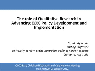 The role of Qualitative Research in
Advancing ECEC Policy Development and
           Implementation


                                           Dr Wendy Jarvie
                                          Visiting Professor
University of NSW at the Australian Defence Force Academy
                                        Canberra, Australia


  OECD Early Childhood Education and Care Network Meeting
                          O
                    Oslo, Norway 25 January 2012
 