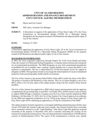 CITY OF ALAMO HEIGHTS
ADMINISTRATION AND FINANCE DEPARTMENT
CITY COUNCIL AGENDA MEMORANDUM
TO: Mayor and City Council
FROM: Phil Laney, Assistant City Manager
SUBJECT: A Resolution in support of the application of Gray Street Light, LP to the Texas
Commission on Environmental Quality (TCEQ) for a Municipal Setting
Designation for the property located at 420 Broadway and adjacent public rights of
way in San Antonio
DATE: February 27, 2023
SUMMARY
A Resolution supporting the application of Gray Street Light, LP to the Texas Commission on
Environmental Quality (TCEQ) for a Municipal Setting Designation (MSD) for the property
located at 420 Broadway and adjacent public rights of way in San Antonio.
BACKGROUND INFORMATION
In 2003, the Texas Legislature authorized, through Chapter 361 of the Texas Health and Safety
Code, the creation of a Municipal Setting Designation, a voluntary deed restriction preventing the
use of contaminated groundwater. The MSD designates an area with contaminated groundwater
as prohibited for use as potable water, creating a legally binding way to ensure the public is not
exposed to contaminants. The law is administered by TCEQ and requires local City support to
designate an MSD. The legislation intends to encourage the redevelopment of vacant or abandoned
properties while protecting public health and the environment.
The City of San Antonio is the primary Retail Public Utility (RPU) within the limits of the MSA.
The project is located at 420 Broadway in San Antonio. The City of Alamo Heights is one of two
RPUs within a five (5) mile radius of the subject project, along with San Antonio Water System
(SAWS).
The City of San Antonio has applied for a MSD which requires documentation that the applicant
is supported by the governing body of each RPU. In October 2022, SAWS issued a Letter of Intent
to support MSD through a resolution of support once the City of San Antonio adopted the MSD
Ordinance. On December 15, 2022, the City of San Antonio City Council approved an ordinance
for the MSD and supported certification of it by TCEQ at the request of Gray Street Light, LP.
Gray Street Light will be submitting an application to TCEQ for certification of the MSD.
The subject property formerly operated as a newspaper publishing and printing press facility since
at least 1930 under San Antonio Light and, more recently, San Antonio Express-News ownership
and is commonly referred to as the “Light Building.” Gray Street Light (the applicant) acquired
ownership of the property in December 2016 and is currently renovating the existing on-site
structures for proposed commercial use. The soil and groundwater contamination at 420 Broadway
consists of trichloroethylene (TCE). The source of the contamination is historic uses, namely
 