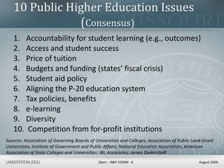 10 Public Higher Education Issues			(Consensus) Accountability for student learning (e.g., outcomes) Access and student success Price of tuition Budgets and funding (states’ fiscal crisis) Student aid policy Aligning the P-20 education system Tax policies, benefits e-learning Diversity  Competition from for-profit institutions Sources: Association of Governing Boards of Universities and Colleges; Association of Public Land-Grant Universities; Institute of Government and Public Affairs; National Education Association; American Association of State Colleges and Universities; JBL Associates; James Duderstadt 