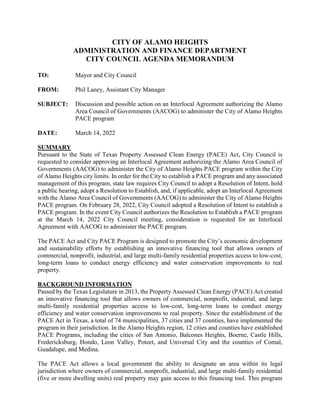 CITY OF ALAMO HEIGHTS
ADMINISTRATION AND FINANCE DEPARTMENT
CITY COUNCIL AGENDA MEMORANDUM
TO: Mayor and City Council
FROM: Phil Laney, Assistant City Manager
SUBJECT: Discussion and possible action on an Interlocal Agreement authorizing the Alamo
Area Council of Governments (AACOG) to administer the City of Alamo Heights
PACE program
DATE: March 14, 2022
SUMMARY
Pursuant to the State of Texas Property Assessed Clean Energy (PACE) Act, City Council is
requested to consider approving an Interlocal Agreement authorizing the Alamo Area Council of
Governments (AACOG) to administer the City of Alamo Heights PACE program within the City
of Alamo Heights city limits. In order for the City to establish a PACE program and any associated
management of this program, state law requires City Council to adopt a Resolution of Intent, hold
a public hearing, adopt a Resolution to Establish, and, if applicable, adopt an Interlocal Agreement
with the Alamo Area Council of Governments (AACOG) to administer the City of Alamo Heights
PACE program. On February 28, 2022, City Council adopted a Resolution of Intent to establish a
PACE program. In the event City Council authorizes the Resolution to Establish a PACE program
at the March 14, 2022 City Council meeting, consideration is requested for an Interlocal
Agreement with AACOG to administer the PACE program.
The PACE Act and City PACE Program is designed to promote the City’s economic development
and sustainability efforts by establishing an innovative financing tool that allows owners of
commercial, nonprofit, industrial, and large multi-family residential properties access to low-cost,
long-term loans to conduct energy efficiency and water conservation improvements to real
property.
BACKGROUND INFORMATION
Passed by the Texas Legislature in 2013, the Property Assessed Clean Energy (PACE) Act created
an innovative financing tool that allows owners of commercial, nonprofit, industrial, and large
multi-family residential properties access to low-cost, long-term loans to conduct energy
efficiency and water conservation improvements to real property. Since the establishment of the
PACE Act in Texas, a total of 74 municipalities, 37 cities and 37 counties, have implemented the
program in their jurisdiction. In the Alamo Heights region, 12 cities and counties have established
PACE Programs, including the cities of San Antonio, Balcones Heights, Boerne, Castle Hills,
Fredericksburg, Hondo, Leon Valley, Poteet, and Universal City and the counties of Comal,
Guadalupe, and Medina.
The PACE Act allows a local government the ability to designate an area within its legal
jurisdiction where owners of commercial, nonprofit, industrial, and large multi-family residential
(five or more dwelling units) real property may gain access to this financing tool. This program
 