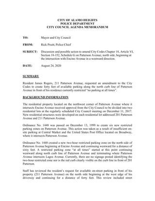 CITY OF ALAMO HEIGHTS
POLICE DEPARTMENT
CITY COUNCIL AGENDA MEMORANDUM
TO: Mayor and City Council
FROM: Rick Pruitt, Police Chief
SUBJECT: Discussion and possible action to amend City Codes Chapter 18, Article VI,
Section 18-152, Schedule G on Patterson Avenue, north side, beginning at
the intersection with Encino Avenue in a westward direction.
DATE: August 24, 2020
SUMMARY
Resident James Rogers, 211 Patterson Avenue, requested an amendment to the City
Codes to create forty feet of available parking along the north curb line of Patterson
Avenue in front of his residence currently restricted “no parking at all times”.
BACKGROUND INFORMATION
The residential property located on the northwest corner of Patterson Avenue where it
intersects Encino Avenue received approval from the City Council to be divided into two
residential lots at the regularly scheduled City Council meeting on December 11, 2017.
New residential structures were developed on each residential lot addressed 201 Patterson
Avenue and 211 Patterson Avenue.
Ordinance No. 1448 was passed on December 13, 1999 to create six new restricted
parking zones on Patterson Avenue. This action was taken as a result of insufficient on-
site parking at Central Market and the United States Post Office located on Broadway,
where it intersects Patterson Avenue.
Ordinance No. 1448 created a new two-hour restricted parking zone on the north side of
Patterson Avenue beginning at Encino Avenue and continuing westward for a distance of
sixty feet. A restricted parking zone “at all times” started at this point continuing
westward along north curb line of Patterson Avenue and terminating where Patterson
Avenue intersects Lagos Avenue. Currently, there are no signage posted identifying the
two-hour restricted zone nor is the red curb clearly visible on the curb line in front of 201
Patterson.
Staff has reviewed the resident’s request for available on-street parking in front of his
property (211 Patterson Avenue) on the north side beginning at the west edge of his
driveway and continuing for a distance of forty feet. This review included street
 