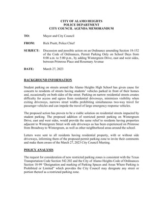 CITY OF ALAMO HEIGHTS
POLICE DEPARTMENT
CITY COUNCIL AGENDA MEMORANDUM
TO: Mayor and City Council
FROM: Rick Pruitt, Police Chief
SUBJECT: Discussion and possible action on an Ordinance amending Section 18-152
of the Code of Ordinances, Permit Parking Only on School Days from
8:00 a.m. to 5:00 p.m., by adding Wintergreen Drive, east and west sides,
between Primrose Place and Rosemary Avenue
DATE: March 27, 2023
BACKGROUND INFORMATION
Student parking on streets around the Alamo Heights High School has given cause for
concern to residents of streets having students’ vehicles parked in front of their homes
and, occasionally on both sides of the street. Parking on narrow residential streets creates
difficulty for access and egress from residential driveways, minimizes visibility when
exiting driveways, narrows street widths prohibiting simultaneous two-way travel for
passenger vehicles and can impede the travel of large emergency response vehicles.
The proposed action has proven to be a viable solution on residential streets impacted by
student parking. The proposed addition of restricted permit parking on Wintergreen
Drive, east and west sides, would provide the same relief to residents having properties
adjacent to Wintergreen Street with side driveways as has been experienced on Primrose
from Broadway to Wintergreen, as well as other neighborhood areas around the school.
Letters were sent to all residents having residential property, with or without side
driveways, informing them of the proposed permit parking zone to invite their comments
and make them aware of the March 27, 2023 City Council Meeting.
POLICY ANALYSIS
The request for consideration of new restricted parking zones is consistent with the Texas
Transportation Code Section 542.202 and the City of Alamo Heights Code of Ordinances
Section 18-99 “Designation and marking of Parking Spaces and Areas Where Parking is
Prohibited or Limited” which provides the City Council may designate any street or
portion thereof as a restricted parking zone.
 