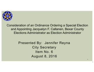 1
Presented By: Jennifer Reyna
City Secretary
Item No. 6
August 8, 2016
11
Consideration of an Ordinance Ordering a Special Election
and Appointing Jacquelyn F. Callanen, Bexar County
Elections Administrator as Election Administrator
 