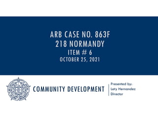 COMMUNITY DEVELOPMENT
Presented by:
Lety Hernandez
Director
ARB CASE NO. 863F
218 NORMANDY
ITEM # 6
OCTOBER 25, 2021
 