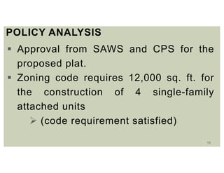 11
POLICY ANALYSIS
 Approval from SAWS and CPS for the
proposed plat.
 Zoning code requires 12,000 sq. ft. for
the construction of 4 single-family
attached units
 (code requirement satisfied)
 