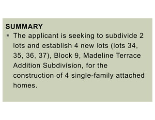SUMMARY
 The applicant is seeking to subdivide 2
lots and establish 4 new lots (lots 34,
35, 36, 37), Block 9, Madeline Terrace
Addition Subdivision, for the
construction of 4 single-family attached
homes.
 