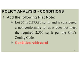 20
POLICY ANALYSIS - CONDITIONS
1. Add the following Plat Note:
 Lot 37 is 2,395.80 sq. ft. and is considered
a non-conforming lot as it does not meet
the required 2,500 sq ft per the City’s
Zoning Code.
 Condition Addressed
 