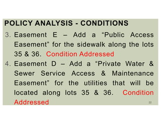 22
POLICY ANALYSIS - CONDITIONS
3. Easement E – Add a “Public Access
Easement” for the sidewalk along the lots
35 & 36. Condition Addressed
4. Easement D – Add a “Private Water &
Sewer Service Access & Maintenance
Easement” for the utilities that will be
located along lots 35 & 36. Condition
Addressed
 