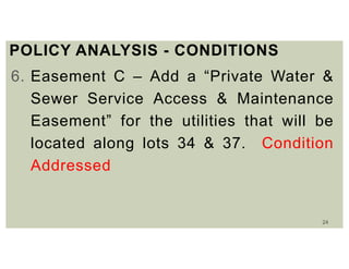 24
POLICY ANALYSIS - CONDITIONS
6. Easement C – Add a “Private Water &
Sewer Service Access & Maintenance
Easement” for the utilities that will be
located along lots 34 & 37. Condition
Addressed
 