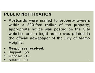 27
PUBLIC NOTIFICATION
 Postcards were mailed to property owners
within a 200-foot radius of the property,
appropriate notice was posted on the City
website, and a legal notice was printed in
the official newspaper of the City of Alamo
Heights.
 Responses received:
 Support: (2)
 Oppose: (1)
 Neutral: (1)
 