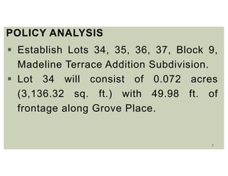 7
POLICY ANALYSIS
 Establish Lots 34, 35, 36, 37, Block 9,
Madeline Terrace Addition Subdivision.
 Lot 34 will consist of 0.072 acres
(3,136.32 sq. ft.) with 49.98 ft. of
frontage along Grove Place.
 