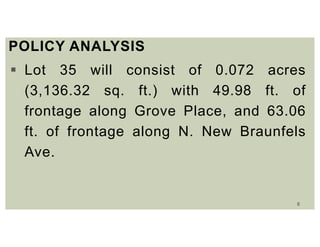 8
POLICY ANALYSIS
 Lot 35 will consist of 0.072 acres
(3,136.32 sq. ft.) with 49.98 ft. of
frontage along Grove Place, and 63.06
ft. of frontage along N. New Braunfels
Ave.
 
