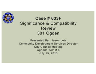 Case # 633F
Significance & Compatibility
Review
301 Ogden
Presented By: Jason Lutz
Community Development Services Director
City Council Meeting
Agenda Item # 6
July 25, 2016
 