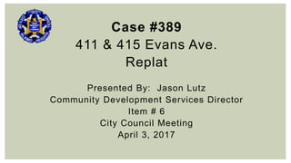 Case #389
411 & 415 Evans Ave.
Replat
Presented By: Jason Lutz
Community Development Services Director
Item # 6
City Council Meeting
April 3, 2017
 