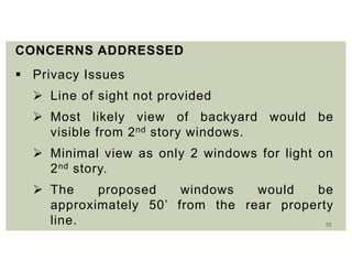 10
CONCERNS ADDRESSED
 Privacy Issues
 Line of sight not provided
 Most likely view of backyard would be
visible from 2nd story windows.
 Minimal view as only 2 windows for light on
2nd story.
 The proposed windows would be
approximately 50’ from the rear property
line.
 