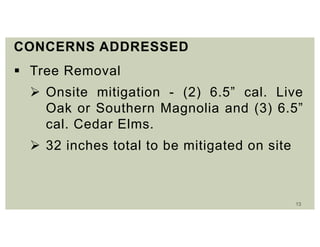 13
CONCERNS ADDRESSED
 Tree Removal
 Onsite mitigation - (2) 6.5” cal. Live
Oak or Southern Magnolia and (3) 6.5”
cal. Cedar Elms.
 32 inches total to be mitigated on site
 