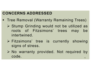15
CONCERNS ADDRESSED
 Tree Removal (Warranty Remaining Trees)
 Stump Grinding would not be utilized as
roots of Fitzsimons’ trees may be
intertwined.
 Fitzsimons’ tree is currently showing
signs of stress.
 No warranty provided. Not required by
code.
 