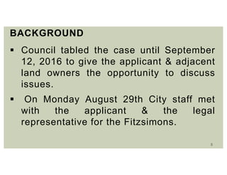 5
BACKGROUND
 Council tabled the case until September
12, 2016 to give the applicant & adjacent
land owners the opportunity to discuss
issues.
 On Monday August 29th City staff met
with the applicant & the legal
representative for the Fitzsimons.
 