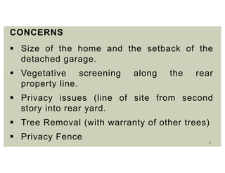 6
CONCERNS
 Size of the home and the setback of the
detached garage.
 Vegetative screening along the rear
property line.
 Privacy issues (line of site from second
story into rear yard.
 Tree Removal (with warranty of other trees)
 Privacy Fence
 