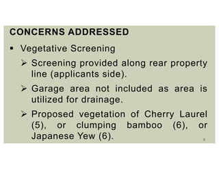 8
CONCERNS ADDRESSED
 Vegetative Screening
 Screening provided along rear property
line (applicants side).
 Garage area not included as area is
utilized for drainage.
 Proposed vegetation of Cherry Laurel
(5), or clumping bamboo (6), or
Japanese Yew (6).
 