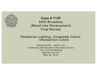 Case # 712F
5500 Broadway
(Mixed Use Development)
Final Review
Pedestrian Lighting, Crosswalk Colors,
Intersection Colors
Presented By: Jason Lutz
Community Development Services Director
City Council Meeting
Agenda Item # 6
May 29, 2018
 