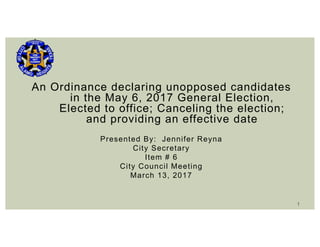 An Ordinance declaring unopposed candidates
in the May 6, 2017 General Election,
Elected to office; Canceling the election;
and providing an effective date
Presented By: Jennifer Reyna
City Secretary
Item # 6
City Council Meeting
March 13, 2017
1
 