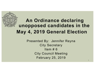 An Ordinance declaring
unopposed candidates in the
May 4, 2019 General Election
Presented By: Jennifer Reyna
City Secretary
Item # 6
City Council Meeting
February 25, 2019
1
 