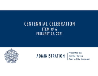 ADMINISTRATION
Presented by:
Jennifer Reyna
Asst. to City Manager
CENTENNIAL CELEBRATION
ITEM # 6
FEBRUARY 22, 2021
 