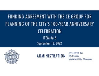 ADMINISTRATION
Presented by:
Phil Laney
Assistant City Manager
FUNDING AGREEMENT WITH THE CE GROUP FOR
PLANNING OF THE CITY’S 100-YEAR ANNIVERSARY
CELEBRATION
ITEM # 6
September 12, 2022
 