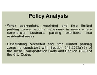 19
• When appropriate, restricted and time limited
parking zones become necessary in areas where
commercial business parking overflows into
residential areas
• Establishing restricted and time limited parking
zones is consistent with Section 542.202(a)(2) of
the Texas Transportation Code and Section 18-99 of
the City Codes
Policy Analysis
 