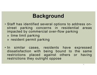 5
• Staff has identified several options to address on-
street parking concerns in residential areas
impacted by commercial over-flow parking
» time limit parking
» resident permit parking
• In similar cases, residents have expressed
dissatisfaction with being bound to the same
restrictions placed against others or having
restrictions they outright oppose
Background
 