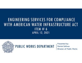 PUBLIC WORKS DEPARTMENT
Presented by:
Patrick Sullivan
Director of Public Works
ENGINEERING SERVICES FOR COMPLIANCE
WITH AMERICAN WATER INFRASTRUCTURE ACT
ITEM # 6
APRIL 12, 2021
 