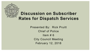Discussion on Subscriber
Rates for Dispatch Services
Presented By: Rick Pruitt
Chief of Police
Item # 6
City Council Meeting
February 12, 2018
 
