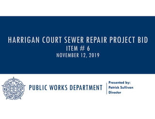 PUBLIC WORKS DEPARTMENT
Presented by:
Patrick Sullivan
Director
HARRIGAN COURT SEWER REPAIR PROJECT BID
ITEM # 6
NOVEMBER 12, 2019
 
