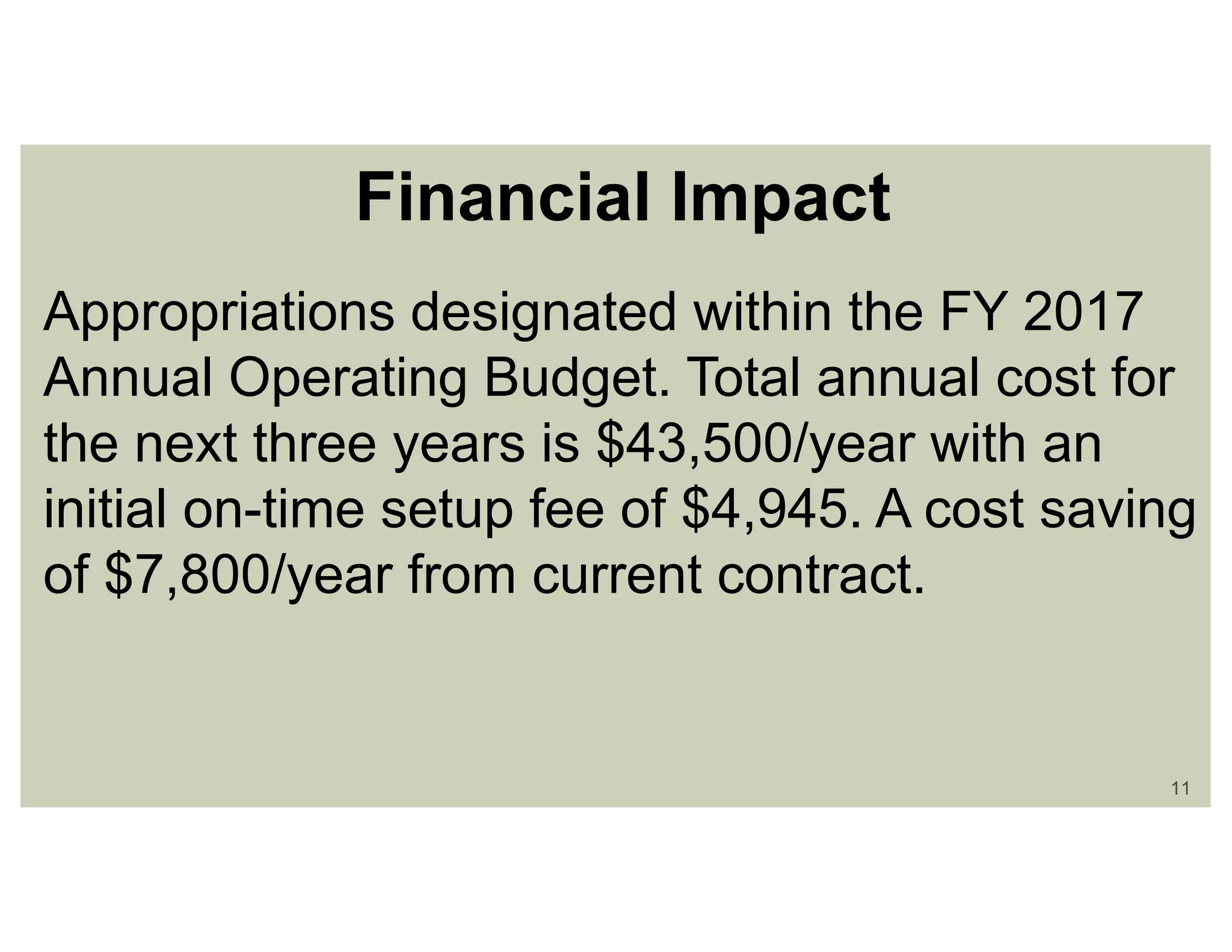 11
Financial Impact
Appropriations designated within the FY 2017
Annual Operating Budget. Total annual cost for
the next three years is $43,500/year with an
initial on-time setup fee of $4,945. A cost saving
of $7,800/year from current contract.
 