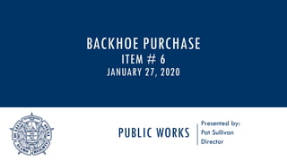 PUBLIC WORKS
Presented by:
Pat Sullivan
Director
BACKHOE PURCHASE
ITEM # 6
JANUARY 27, 2020
 