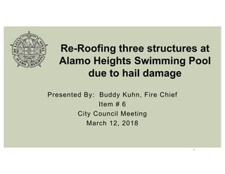 1
Presented By: Buddy Kuhn, Fire Chief
Item # 6
City Council Meeting
March 12, 2018
Re-Roofing three structures at
Alamo Heights Swimming Pool
due to hail damage
 