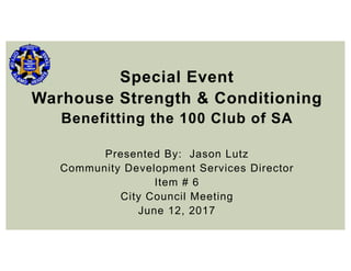 Special Event
Warhouse Strength & Conditioning
Benefitting the 100 Club of SA
Presented By: Jason Lutz
Community Development Services Director
Item # 6
City Council Meeting
June 12, 2017
 