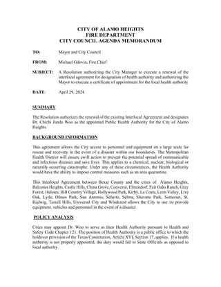 CITY OF ALAMO HEIGHTS
FIRE DEPARTMENT
CITY COUNCIL AGENDA MEMORANDUM
TO: Mayor and City Council
FROM: Michael Gdovin, Fire Chief
SUBJECT: A Resolution authorizing the City Manager to execute a renewal of the
interlocal agreement for designation of health authority and authorizing the
Mayor to execute a certificate of appointment for the local health authority
DATE: April 29, 2024
SUMMARY
The Resolution authorizes the renewal of the existing Interlocal Agreement and designates
Dr. Chichi Junda Woo as the appointed Public Health Authority for the City of Alamo
Heights.
BACKGROUND INFORMATION
This agreement allows the City access to personnel and equipment on a large scale for
rescue and recovery in the event of a disaster within our boundaries. The Metropolitan
Health District will ensure swift action to prevent the potential spread of communicable
and infectious diseases and save lives. This applies to a chemical, nuclear, biological or
naturally occurring catastrophe. Under any of these circumstances, the Health Authority
would have the ability to impose control measures such as an area quarantine.
This Interlocal Agreement between Bexar County and the cities of Alamo Heights,
Balcones Heights, Castle Hills, China Grove, Converse, Elmendorf, Fair Oaks Ranch, Grey
Forest, Helotes, Hill Country Village, Hollywood Park, Kirby, La Coste, Leon Valley, Live
Oak, Lytle, Olmos Park, San Antonio, Schertz, Selma, Shavano Park, Somerset, St.
Hedwig, Terrell Hills, Universal City and Windcrest allows the City to use /or provide
equipment, vehicles and personnel in the event of a disaster.
POLICY ANALYSIS
Cities may appoint Dr. Woo to serve as their Health Authority pursuant to Health and
Safety Code Chapter 121. The position of Health Authority is a public office to which the
holdover provision of the Texas Constitution, Article XVI, Section 17, applies. If a health
authority is not properly appointed, the duty would fall to State Officials as opposed to
local authority.
 