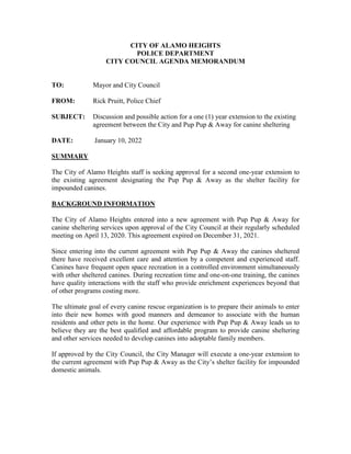CITY OF ALAMO HEIGHTS
POLICE DEPARTMENT
CITY COUNCIL AGENDA MEMORANDUM
TO: Mayor and City Council
FROM: Rick Pruitt, Police Chief
SUBJECT: Discussion and possible action for a one (1) year extension to the existing
agreement between the City and Pup Pup & Away for canine sheltering
DATE: January 10, 2022
SUMMARY
The City of Alamo Heights staff is seeking approval for a second one-year extension to
the existing agreement designating the Pup Pup & Away as the shelter facility for
impounded canines.
BACKGROUND INFORMATION
The City of Alamo Heights entered into a new agreement with Pup Pup & Away for
canine sheltering services upon approval of the City Council at their regularly scheduled
meeting on April 13, 2020. This agreement expired on December 31, 2021.
Since entering into the current agreement with Pup Pup & Away the canines sheltered
there have received excellent care and attention by a competent and experienced staff.
Canines have frequent open space recreation in a controlled environment simultaneously
with other sheltered canines. During recreation time and one-on-one training, the canines
have quality interactions with the staff who provide enrichment experiences beyond that
of other programs costing more.
The ultimate goal of every canine rescue organization is to prepare their animals to enter
into their new homes with good manners and demeanor to associate with the human
residents and other pets in the home. Our experience with Pup Pup & Away leads us to
believe they are the best qualified and affordable program to provide canine sheltering
and other services needed to develop canines into adoptable family members.
If approved by the City Council, the City Manager will execute a one-year extension to
the current agreement with Pup Pup & Away as the City’s shelter facility for impounded
domestic animals.
 