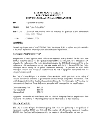 CITY OF ALAMO HEIGHTS
POLICE DEPARTMENT
CITY COUNCIL AGENDA MEMORANDUM
TO: Mayor and City Council
FROM: Rick Pruitt, Police Chief
SUBJECT: Discussion and possible action to authorize the purchase of two replacement
police patrol vehicles
DATE: October 12, 2020
SUMMARY
Authorizing the purchase of two 2021 Ford Police Interceptor SUVs to replace two police vehicles
in the police department inventory which are scheduled for replacement.
BACKGROUND INFORMATION
The purchase of two (2) police patrol vehicles was approved by City Council for the Fiscal Year
2020-21 budget to replace one 2015 police interceptor SUV and one 2016 police interceptor SUV
scheduled for replacement. The police department selected the 2021 Ford Interceptor SUV as the
replacement vehicles after experiencing very good service with the 2015 through 2020 Ford Police
Interceptor SUVs already in the police department inventory. The purchase of Ford Police
Interceptor vehicles also reduces as a reduction in the cost of equipment transferable from the
vehicles being replaced.
The City of Alamo Heights is a member of the BuyBoard, which provides a wide variety of
vehicles and services available to governmental entities through competitive procurement. Staff
sent bid requests to the four BuyBoard dealerships offering the Ford Interceptor SUV meeting our
equipment specifications. Three dealerships responded with bids matching our specifications.
Caldwell Country Ford $67,250
Four Stars Ford $67,780
Chastang Ford $71,176
Equipment / accessories not transferable from the vehicles being replaced will be purchased from
BuyBoard, TX SmartBuy or other competitive vendors where carried in their inventory.
POLICY ANALYSIS
The City of Alamo Heights procurement policy and Texas laws pertaining to the purchase of
equipment exceeding $3000 were followed. The purchase of vehicles and equipment exceeding
$50,000 from BuyBoard without a competitive bid process is allowed by policy and state law.
 