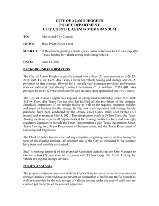 CITY OF ALAMO HEIGHTS
POLICE DEPARTMENT
CITY COUNCIL AGENDA MEMORANDUM
TO: Mayor and City Council
FROM: Rick Pruitt, Police Chief
SUBJECT: A Resolution granting a two (2) year contract extension to TxTow Corp. dba
Texas Towing for vehicle towing and storage service
DATE: June 14, 2021
BACKGROUND INFORMATION
The City of Alamo Heights originally entered into a three (3) year contract on July 23,
2018 with TxTow Corp. dba Texas Towing for vehicle towing and storage service. A
provision to that contract allowed for a two (2) year extension provided performance
reviews indicated “satisfactory contract performance”. Resolution 2018R-101 also
provides for a two (2) year extension for such services upon approval of the City Council.
The City of Alamo Heights has enjoyed an exceptional relationship since 2013 with
TxTow Corp. dba Texas Towing who has fulfilled all the provisions of the contract.
Scheduled inspections of the storage facility as well as the required insurance policies
and required licenses for the storage facility, tow truck operators and storage facility
personnel have been conducted by the Deputy Chief Cindy Pruitt after twelve (12)
months and as recent as May 3, 2021. These inspections confirm TxTow Corp. dba Texas
Towing meets or exceeds all requirements of the existing contract in force and oversight
regulatory agencies, to include the Texas Transportation Code, Texas Occupations Code,
Texas Towing Act, Texas Department of Transportation, and the Texas Department of
Licensing and Regulation.
The Chief of Police has not received any complaints regarding service or loss during the
term of the existing contract. All revenues due to the City as stipulated in the contract
have been paid monthly as required.
Staff is seeking approval of the proposed Resolution authorizing the City Manager to
execute a two (2) year contract extension with TxTow Corp. dba Texas Towing for
vehicle towing and storage services.
POLICY ANALYSIS
The proposed action is consistent with the City’s efforts to remediate accident scenes and
remove vehicles from roadways to prevent the obstruction of traffic and traffic hazards as
well as to provide for the safe storage of vehicles coming under our control until they are
claimed per the terms of the contract agreement.
 