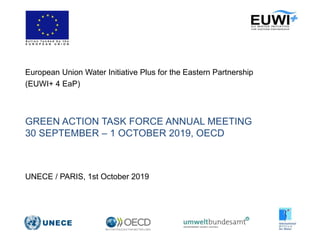 GREEN ACTION TASK FORCE ANNUAL MEETING
30 SEPTEMBER – 1 OCTOBER 2019, OECD
European Union Water Initiative Plus for the Eastern Partnership
(EUWI+ 4 EaP)
UNECE / PARIS, 1st October 2019
 