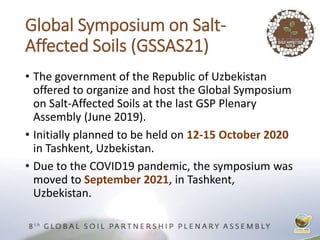 Global Symposium on Salt-
Affected Soils (GSSAS21)
• The government of the Republic of Uzbekistan
offered to organize and host the Global Symposium
on Salt-Affected Soils at the last GSP Plenary
Assembly (June 2019).
• Initially planned to be held on 12-15 October 2020
in Tashkent, Uzbekistan.
• Due to the COVID19 pandemic, the symposium was
moved to September 2021, in Tashkent,
Uzbekistan.
 